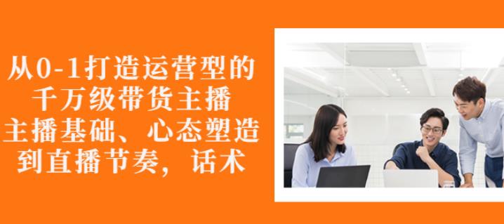 从0-1打造运营型的带货主播：主播基础、心态塑造，能力培养到直播节奏，话术进行全面讲解-项目收录网