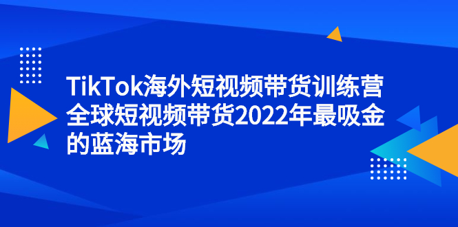 TikTok海外短视频带货训练营，全球短视频带货2022年最吸金的蓝海市场-项目收录网