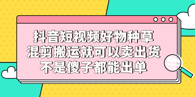 抖音短视频好物种草，混剪搬运就可以卖出货，不是傻子都能出单-项目收录网