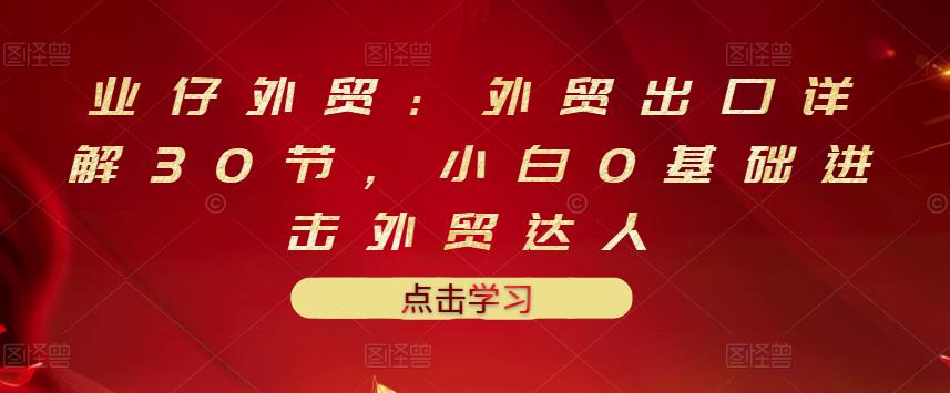 业仔外贸：外贸出口详解30节，小白0基础进击外贸达人 价值666元-项目收录网