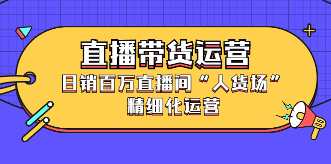 直播带货运营，销百万直播间“人货场”精细化运营-项目收录网