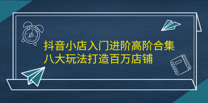 抖音小店入门进阶高阶合集，八大玩法打造百万店铺-项目收录网