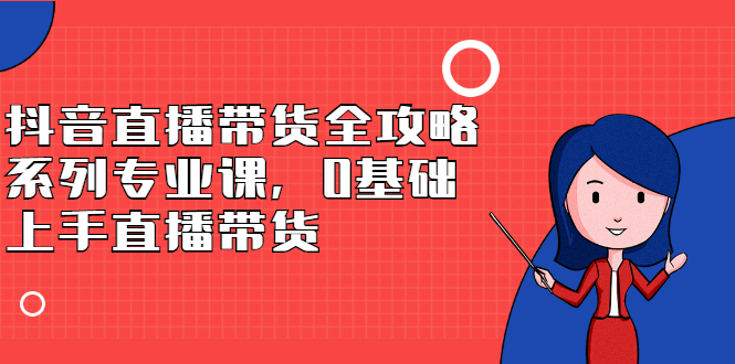 抖音直播带货全攻略系列专业课，0基础上手直播带货-项目收录网