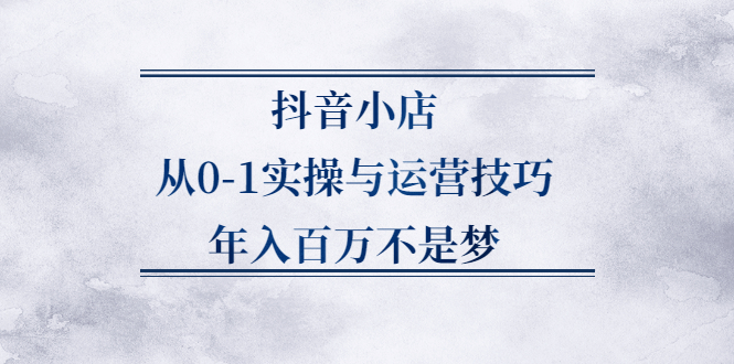 抖音小店从0-1实操与运营技巧,价值5980元-项目收录网