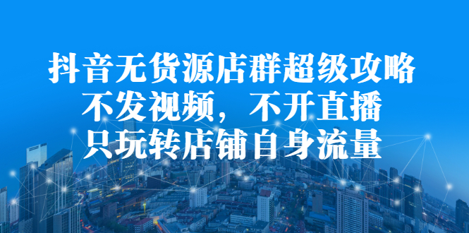 抖音无货源店群超级攻略：不发视频，不开直播，只玩转店铺自身流量-项目收录网