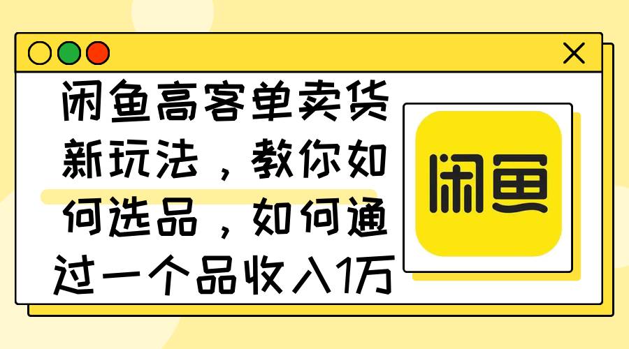 闲鱼高客单卖货新玩法，教你如何选品，如何通过一个品收入1万+-项目收录网