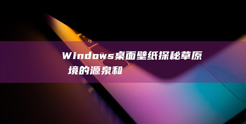 Windows桌面壁纸探秘草原意境的源泉和