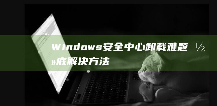 Windows 安全中心卸载难题：彻底解决方法