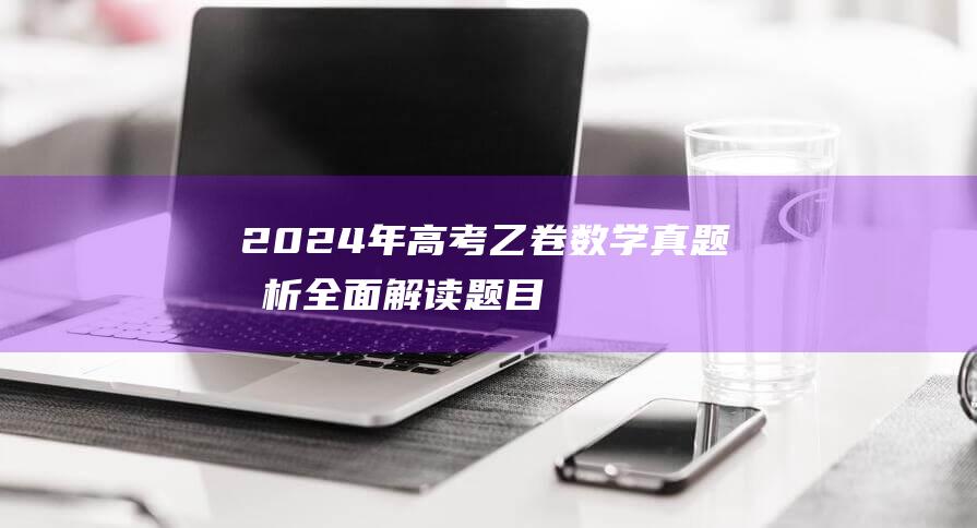 2024年高考乙卷数学真题分析：全面解读题目难度及考察重点