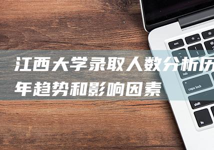 江西大学录取人数分析：历年趋势和影响因素