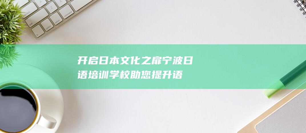 开启日本文化之扉！宁波日语培训学校助您提升语言技能，开启多元化体验