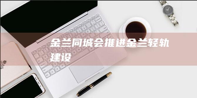 金兰同城会推进金兰轻轨建设