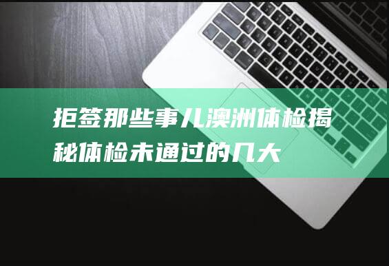 拒签那些事儿澳洲体检揭秘体检未通过的几大