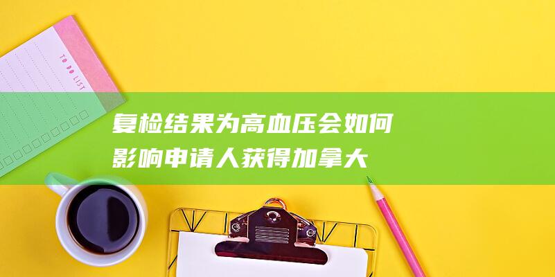 复检结果为高血压-会如何影响申请人获得加拿大移民签证的可能性及其需要了解的相关信息指南