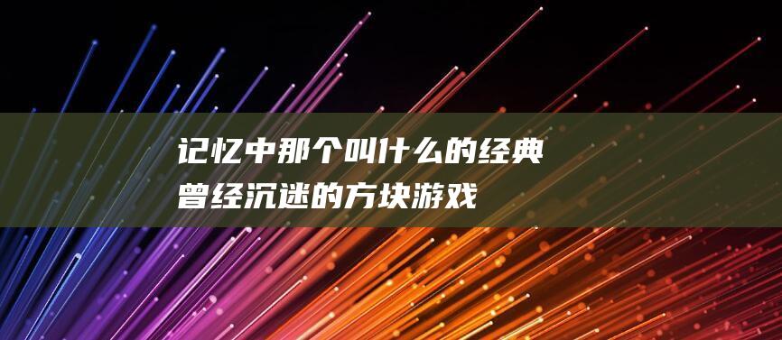 记忆中那个叫什么的经典-曾经沉迷的方块游戏-你还记得吗