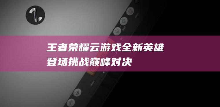 王者荣耀云游戏-全新英雄登场-挑战巅峰对决