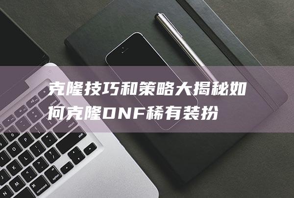 克隆技巧和策略大揭秘如何克隆DNF稀有装扮