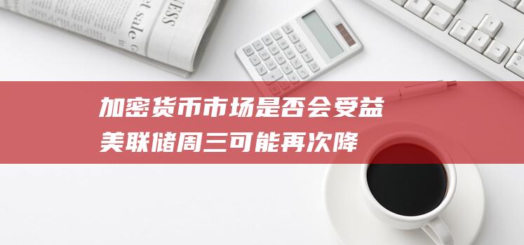 加密货币市场是否会受益美联储周三可能再次降