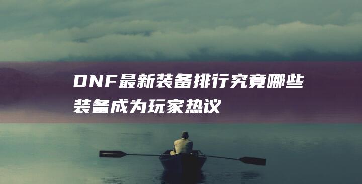 DNF最新装备排行-究竟哪些装备成为玩家热议焦点