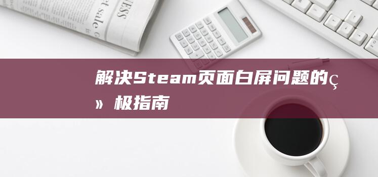 解决Steam页面白屏问题的终极指南！