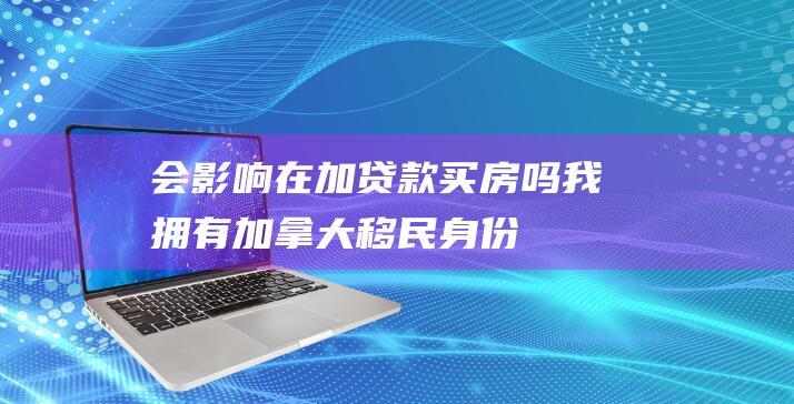 会影响在加贷款买房吗-我拥有加拿大移民身份-在中国还能贷款买房吗