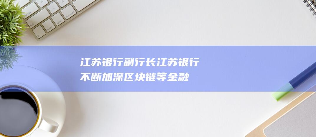 江苏银行副行长-江苏银行不断加深区块链等金融科技运用