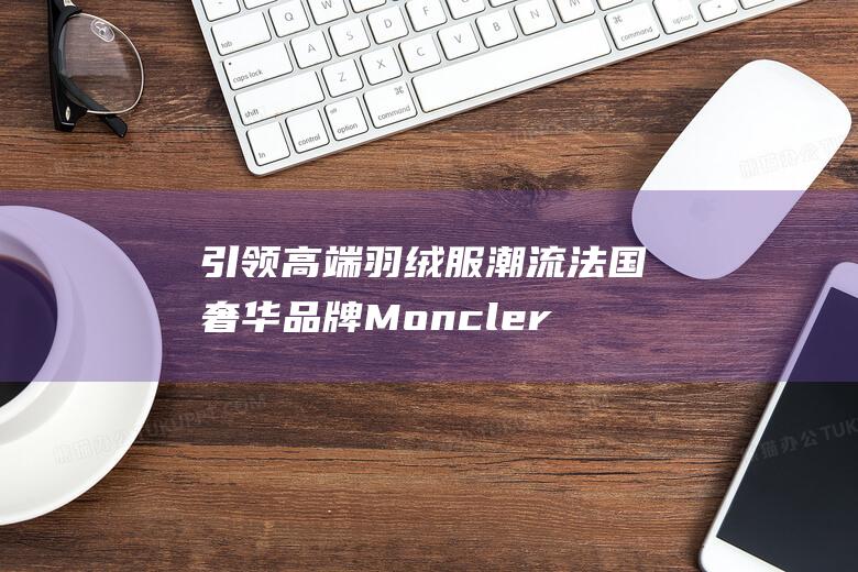 引领高端羽绒服潮流 法国奢华品牌 Moncler — 时尚与功能性的完美结合