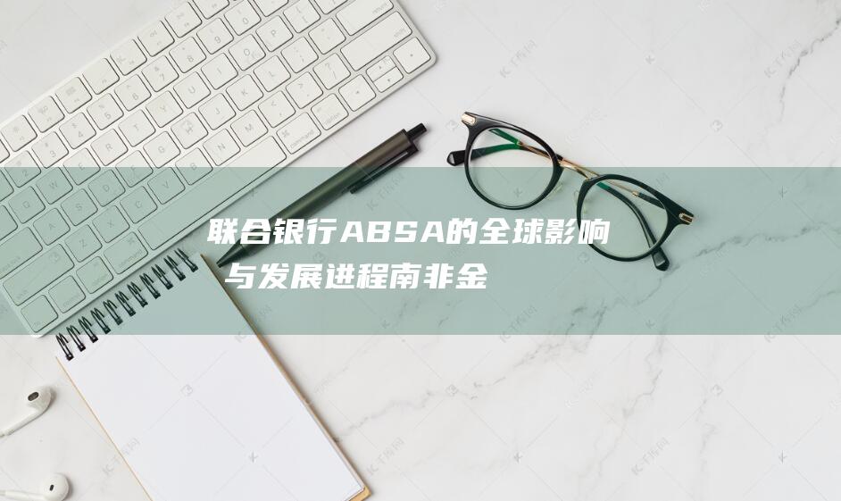 联合银行ABSA的全球影响力与发展进程南非金