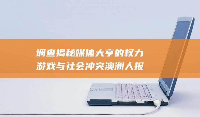 调查揭秘 媒体大亨的权力游戏与社会冲突 澳洲人报再掀波澜