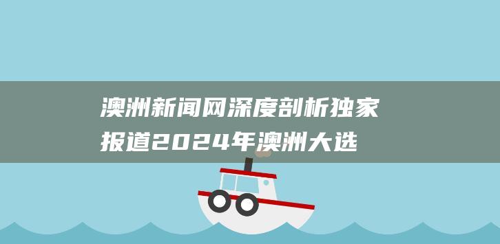 澳洲新闻网深度剖析独家报道2024年澳洲大选