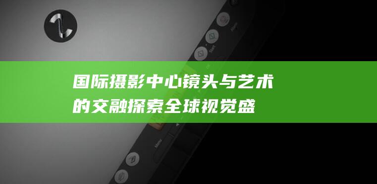 国际摄影中心 镜头与艺术的交融—探索全球视觉盛宴