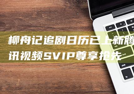 柳舟记 追剧日历已上新 腾讯视频SVIP尊享抢先看1集