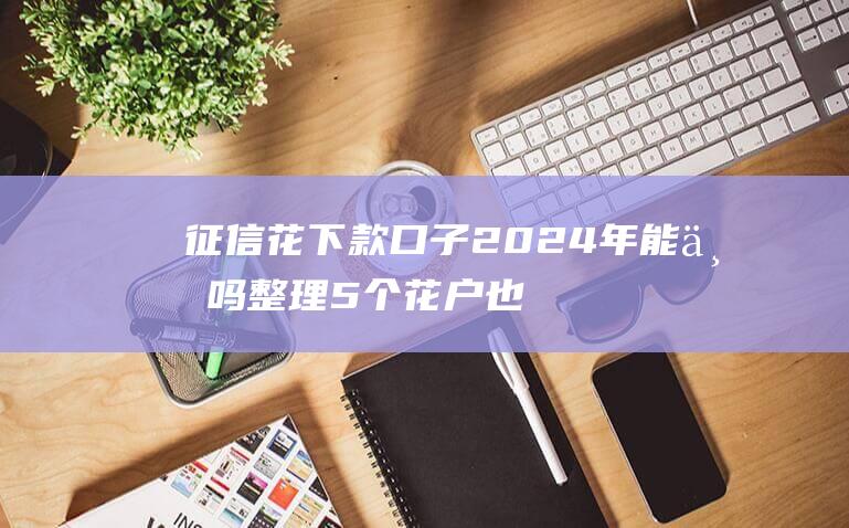 征信花下款口子2024年能下吗 整理5个花户也能申请的网贷口子平台正规靠谱