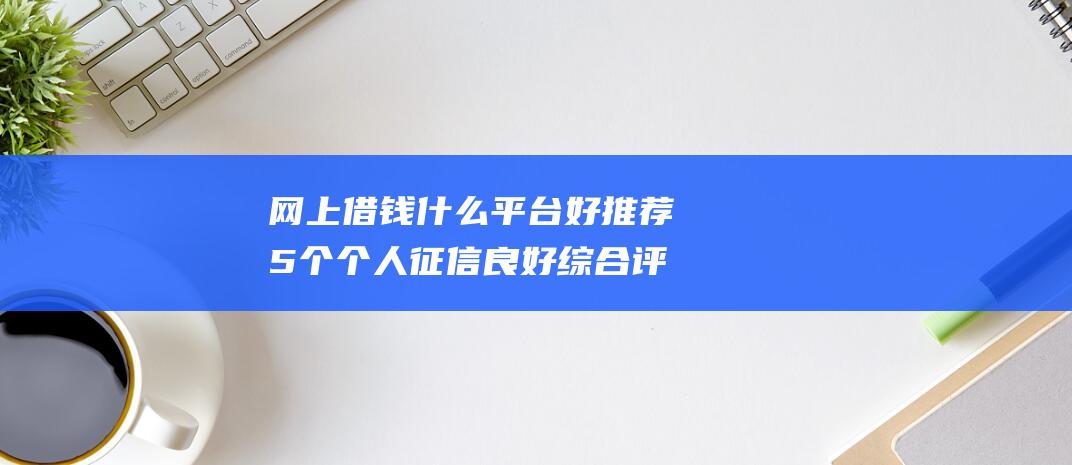 网上借钱什么平台好 推荐5个个人征信良好综合评分良好就能下款的网贷口子