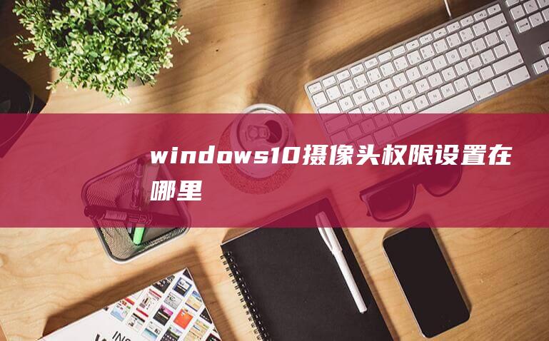 windows10摄像头权限设置在哪里