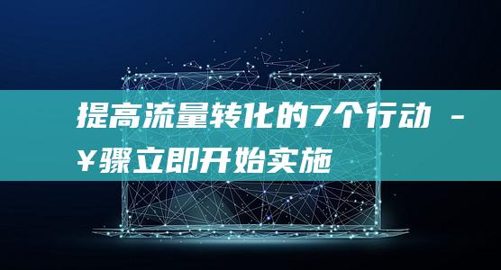 提高流量转化的7个行动步骤：立即开始实施