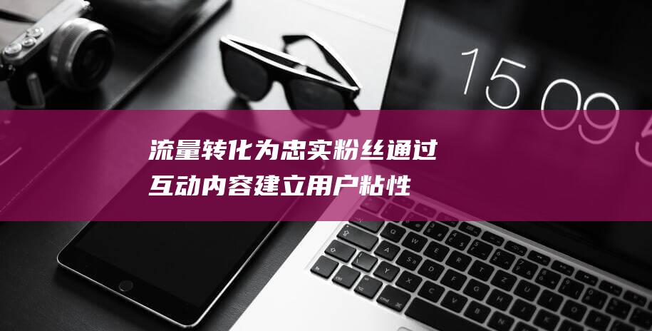 流量转化为忠实粉丝通过内容建立用户粘性