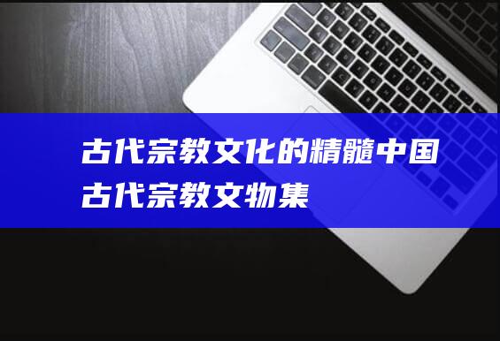 古代宗教文化的精髓：中国古代宗教文物集